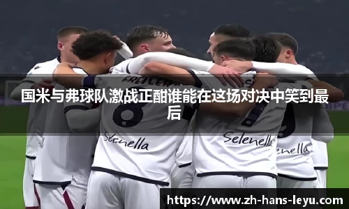 国米与弗球队激战正酣谁能在这场对决中笑到最后